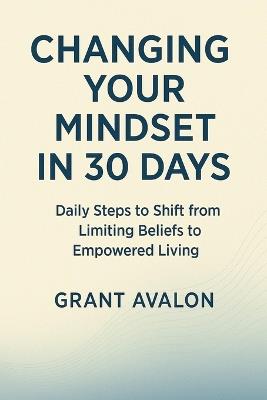 Changing Your Mindset in 30 Days: Daily Steps to Shift from Limiting Beliefs to Empowered Living - Grant Avalon - cover