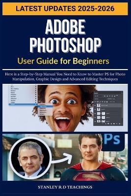 Adobe Photoshop User Guide for Beginners 2025: Here is a Step-by-Step Manual You Need to Know to Master PS for Photo Manipulation, Graphic Design and Advanced Editing Techniques - Stanley R D Teachings - cover