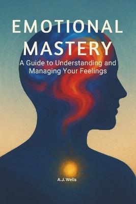 Emotional Mastery: A Guide to Understanding and Managing Your Feelings - A J Wells - cover