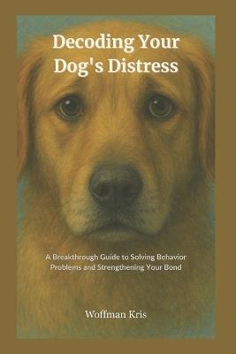 Decoding Your Dog's Distress: Breakthrough Guide to Solving Behavior Problems and Strengthening Your Bond-Become your Dog's Expert - Woffman Kris - cover
