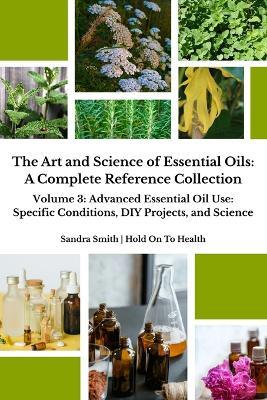 The Art and Science of Essential Oils: A Complete Reference Collection: Volume 3: Advanced Essential Oil Use: Specific Conditions, DIY Projects, and Science - Sandra Smith - cover