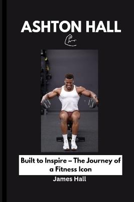 Ashton Hall: Built to Inspire - The Journey of a Fitness Icon - James Hall - cover