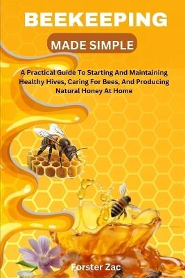 Beekeeping Made Simple: A Practical Guide To Starting And Maintaining Healthy Hives, Caring For Bees, And Producing Natural Honey At Home - Forster Zac - cover
