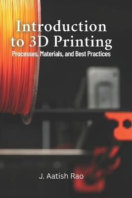 Introduction to 3D Printing: Processes, Materials, and Best Practices: Your Complete Guide to 3D Printing: From Materials to Best Practices for Effective Manufacturing - J Aatish Rao - cover