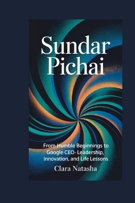 Sundar Pichai: From Humble Beginnings to Google CEO - Leadership, Innovation, and Life Lessons - Clara Natasha - cover