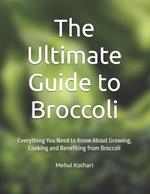 The Ultimate Guide to Broccoli: Everything You Need to Know About Growing, Cooking and Benefiting from Broccoli