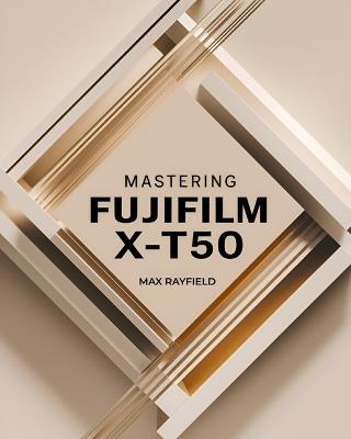 Mastering Fujifilm X-T50: Your Ultimate Guide to Capturing Timeless Images - For Beginner and Professional Photographers, Videographers & Enthusiasts - Max Rayfield - cover