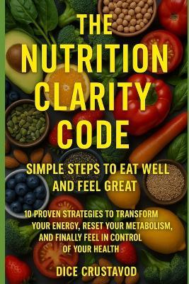The Nutrition Clarity Code: Simple Steps to Eat Well and Feel Great: 10 Proven Strategies to Transform Your Energy, Reset Your Metabolism, and Finally Feel in Control of Your Health - Dice Crustavod - cover