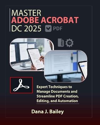 Master Adobe Acrobat Dc 2025: Expert Techniques to Manage Documents and Streamline PDF Creation, Editing, and Automation - Dana J Bailey - cover