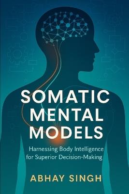 Somatic Mental Models: Harnessing Body Intelligence for Superior Decision-Making - Abhay Singh - cover