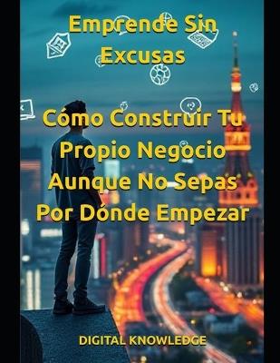 Emprende Sin Excusas: Cómo Construir Tu Propio Negocio Aunque No Sepas Por Dónde Empezar - Digital Knowledge - cover