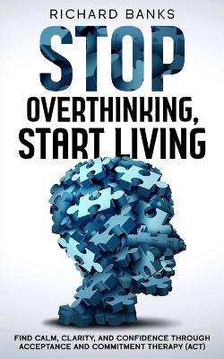 Stop Overthinking, Start Living: Find Calm, Clarity, and Confidence Through Acceptance and Commitment Therapy (ACT) - Richard Banks - cover