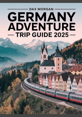 Germany Adventure Trip Guide 2025: Experience Breathtaking Alpine Views, Medieval Towns, Scenic Train Routes & Local Cuisine - Dax Morgan - cover