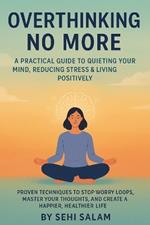 Overthinking No More: A Practical Guide to Quieting Your Mind, Reducing Stress & Living Positively: Proven Techniques to Stop Worry Loops, Master Your Thoughts, and Create a Happier, Healthier Life