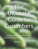 The Ultimate Guide to Cucumbers: Everything You Need to Know About Growing, Eating and Enjoying Cucumbers