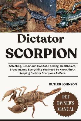 Dictator Scorpion: Selecting, Behaviour, Habitat, Feeding, Health Care, Breeding And Everything You Need To Know About Keeping Dictator Scorpions As Pets. - Butler Johnson - cover