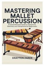 Mastering Mallet Percussion: A Comprehensive Guide to Xylophone, Marimba, and Vibraphone for Beginners: Step-By-Step Instruction, Techniques, and Repertoire to Develop Your Skills and Musical Expression
