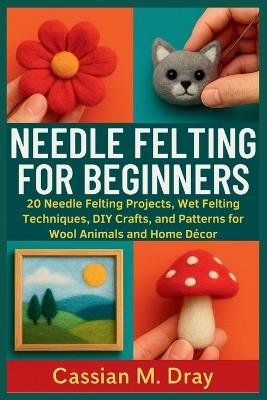 Needle Felting for Beginners: 20 Needle Felting Projects, Wet Felting Techniques, DIY Crafts, and Patterns for Wool Animals and Home Décor - Cassian M Dray - cover