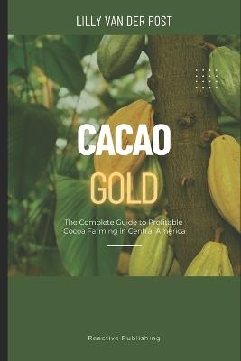Cacao Gold: The Complete Guide to Profitable Cocoa Farming in Central America: From Land Selection to Export Markets-Build a Sustainable, High-Value Cacao Business in the Tropics - Lilly Van Der Post - cover