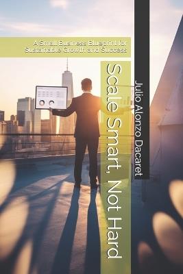 Scale Smart, Not Hard: A Small Business Blueprint for Sustainable Growth and Success - Julio Alonzo Dacaret - cover