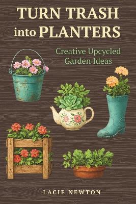 Turn Trash into Planters: Creative Upcycled Garden Ideas - Lacie Newton - cover