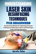 Understanding Laser Skin Resurfacing Techniques for Beginners: Step-By-Step Methods For Mastering Advanced Techniques In Skin Rejuvenation And Restoring A Fresh, Glowing Appearance
