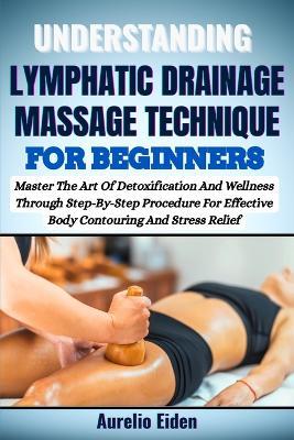 Understanding Lymphatic Drainage Massage Technique for Beginners: Master The Art Of Detoxification And Wellness Through Step-By-Step Procedure For Effective Body Contouring And Stress Relief - Aurelio Eiden - cover