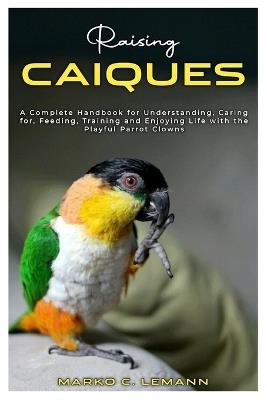 Raising Caiques: A Complete Handbook for Understanding, Caring for, Feeding, Training and Enjoying Life with the Playful Parrot Clowns - Marko C Lemann - cover