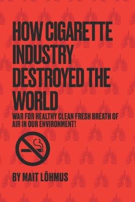 How Cigarette Industry Destroyed The World: War for healthy clean fresh breath of air in our environment! - Mait Lõhmus - cover