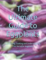 The Ultimate Guide to Eggplants: Cultivating, Cooking and Understanding This Versatile Vegetable