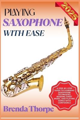 Playing Saxophone with Ease: A Step-By-Step Guide To Learning Saxophone Techniques, Reading Sheet Music, And Playing Songs With Confidence - Brenda Thorpe - cover