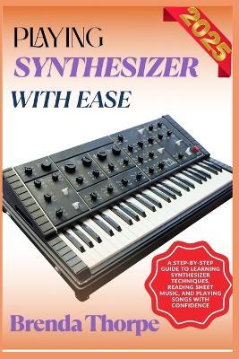 Playing Synthesizer with Ease: A Step-By-Step Guide To Learning Synthesizer Techniques, Reading Sheet Music, And Playing Songs With Confidence - Brenda Thorpe - cover