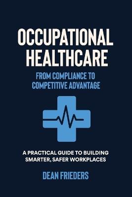 Occupational Healthcare: From Compliance to Competitive Advantage: A Practical Guide to Building Smarter, Safer Workplaces - Dean Frieders - cover