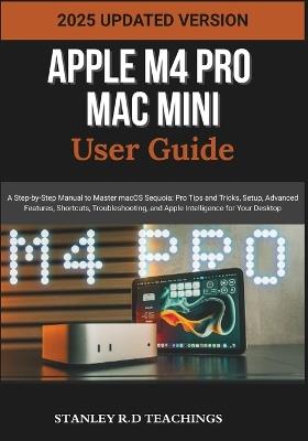 Apple M4 Pro Mac Mini User Guide 2025: A Step-by-Step Manual to Master macOS Sequoia: Pro Tips and Tricks, Setup, Advanced Features, Shortcuts, Troubleshooting, and Apple Intelligence for Your Desktop - Stanley R D Teachings - cover