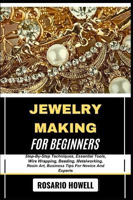 Jewelry Making for Beginners: Step-By-Step Techniques, Essential Tools, Wire Wrapping, Beading, Metalworking, Resin Art, Business Tips For Novice And Experts - Rosario Howell - cover