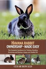 Havana Rabbit Ownership Made Easy: The Complete Handbook For Training, Bonding, Grooming and Raising a Happy And Healthy Pet