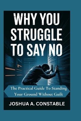 Why You Struggle to Say No: The practical guide to standing your ground without guilt - Joshua A Constable - cover