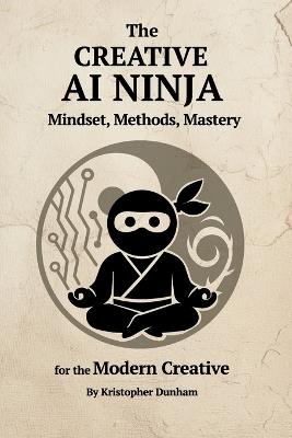 The Creative AI Ninja: Mindset, Methods, Mastery for the Modern Creative - Kristopher Dunham - cover