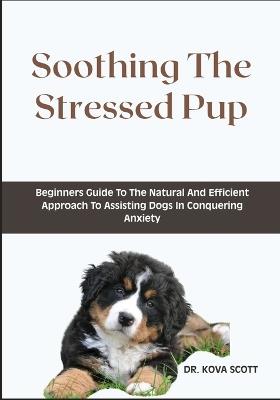 Soothing The Stressed Pup: Beginners Guide To The Natural And Efficient Approach To Assisting Dogs In Conquering Anxiety - Kova Scott - cover
