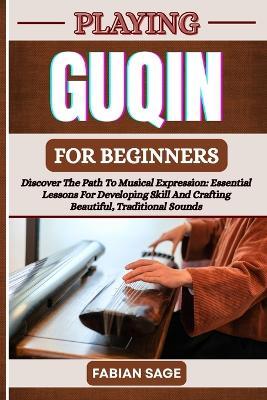 Playing Guqin for Beginners: Discover The Path To Musical Expression: Essential Lessons For Developing Skill And Crafting Beautiful, Traditional Sounds - Fabian Sage - cover