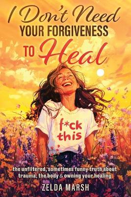 I Don't Need Your Forgiveness To Heal,: The Unfiltered, Sometimes, Funny Truth About Trauma, The Body & Owning Your Healing - Zelda Marsh - cover