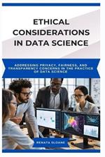 Ethical Considerations in Data Science: Addressing privacy, fairness, and transparency concerns in the practice of data science