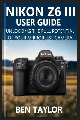 Nikon Z6 III User Guide: Unlocking the Full Potential of Your Mirrorless Camera - Ben Taylor - cover