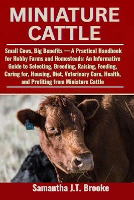 Miniature Cattle: Small Cows, Big Benefits - A Practical Handbook for Hobby Farms and Homesteads: An Informative Guide to Selecting, Breeding, Raising, Feeding, Caring for, Housing, Diet, Veterinary Care, Health, and Profiting from Miniature Cattle - Samantha J T Brooke - cover