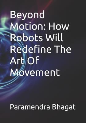 Beyond Motion: How Robots Will Redefine The Art Of Movement - Paramendra Kumar Bhagat - cover