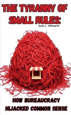 The Tyranny of Small Rules: How Bureaucracy Hijacked Common Sense - Kevin L Whitworth - cover