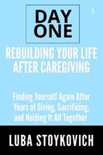 Rebuilding Your Life After Caregiving Day One Series Volume 5: Finding Yourself Again After Years of Giving, Sacrificing, and Holding It All Together