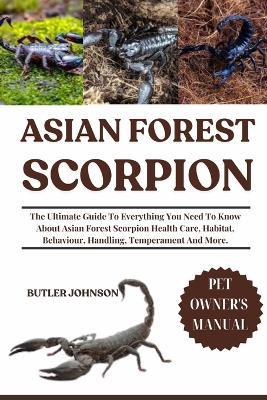 Asian Forest Scorpion: The Ultimate Guide To Everything You Need To Know About Asian Forest Scorpion Health Care, Habitat, Behaviour, Handling, Temperament And More. - Butler Johnson - cover