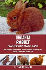 Thrianta Rabbit Ownership Made Easy: The Complete Handbook For Training, Bonding, Grooming and Raising a Happy And Healthy Pet