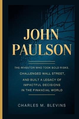 John Paulson: The investor who took bold risks, challenged wall street, and built a legacy of impactful decisions in the financial world - Charles M Blevins - cover